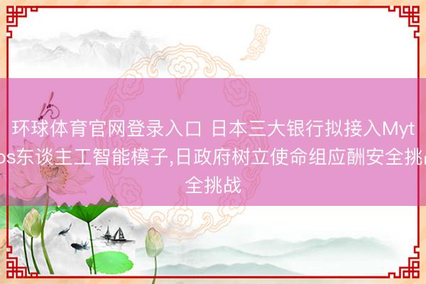 环球体育官网登录入口 日本三大银行拟接入Mythos东谈主工智能模子，日政府树立使命组应酬安全挑战