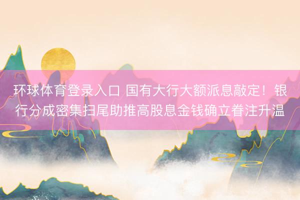 环球体育登录入口 国有大行大额派息敲定！银行分成密集扫尾助推高股息金钱确立眷注升温