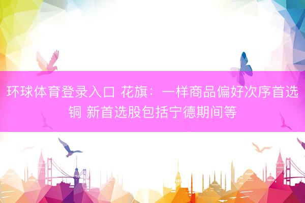 环球体育登录入口 花旗：一样商品偏好次序首选铜 新首选股包括宁德期间等