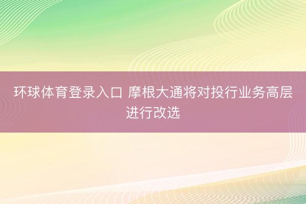 环球体育登录入口 摩根大通将对投行业务高层进行改选