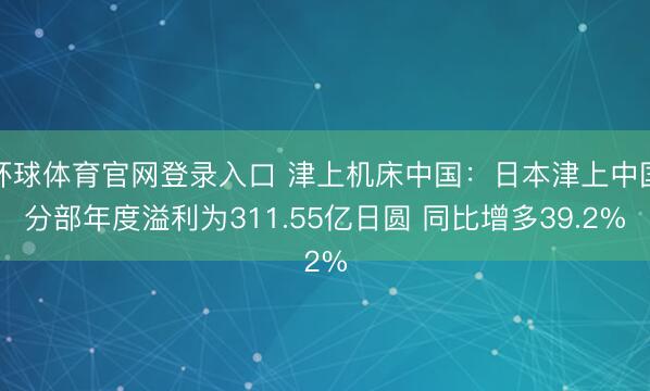 环球体育官网登录入口 津上机床中国：日本津上中国分部年度溢利为311.55亿日圆 同比增多39.2%
