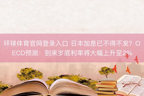 环球体育官网登录入口 日本加息已不得不发？OECD预测：到来岁底利率将大幅上升至2%