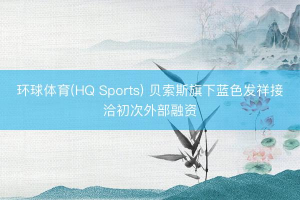 环球体育(HQ Sports) 贝索斯旗下蓝色发祥接洽初次外部融资