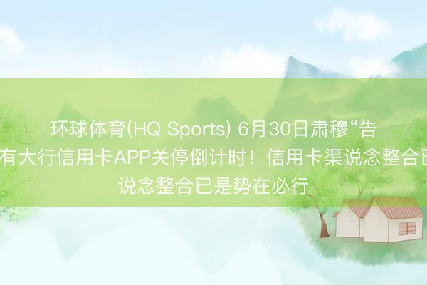 环球体育(HQ Sports) 6月30日肃穆“告别”,首个国有大行信用卡APP关停倒计时!信用卡渠说念整合已是势在必行