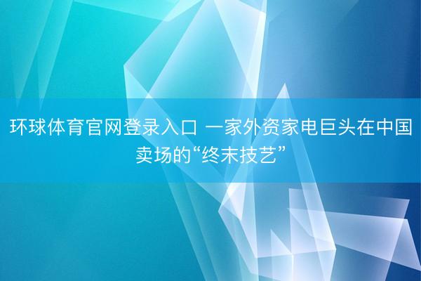 环球体育官网登录入口 一家外资家电巨头在中国卖场的“终末技艺”