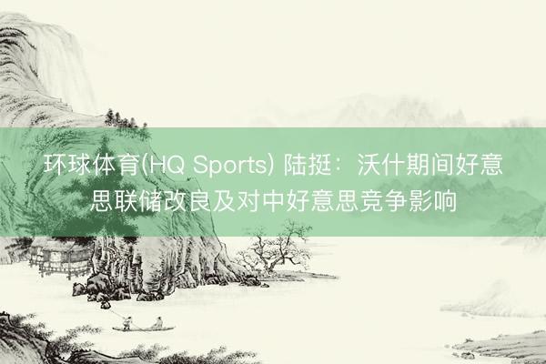 环球体育(HQ Sports) 陆挺：沃什期间好意思联储改良及对中好意思竞争影响