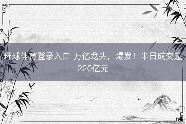 环球体育登录入口 万亿龙头，爆发！半日成交超220亿元