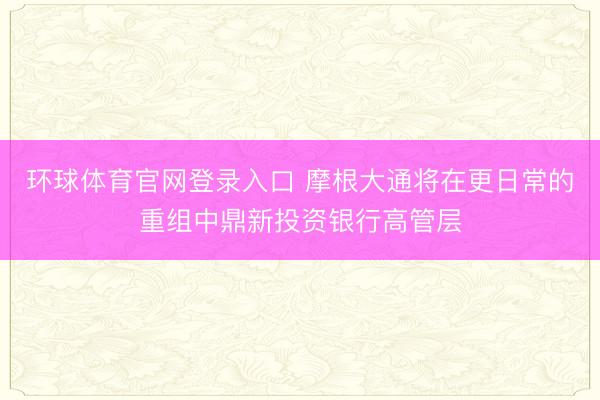 环球体育官网登录入口 摩根大通将在更日常的重组中鼎新投资银行高管层