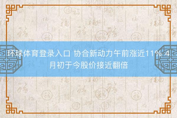 环球体育登录入口 协合新动力午前涨近11% 4月初于今股价接近翻倍