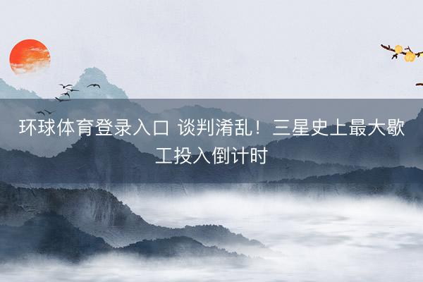 环球体育登录入口 谈判淆乱！三星史上最大歇工投入倒计时