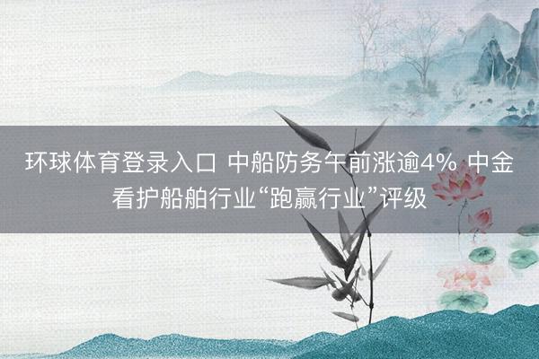 环球体育登录入口 中船防务午前涨逾4% 中金看护船舶行业“跑赢行业”评级