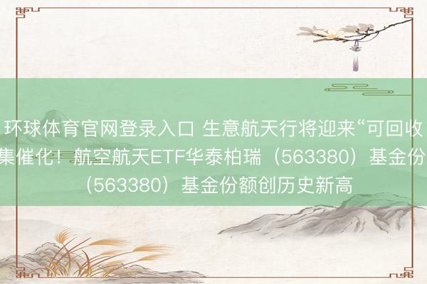 环球体育官网登录入口 生意航天行将迎来“可回收火箭+IPO”密集催化！航空航天ETF华泰柏瑞（563380）基金份额创历史新高