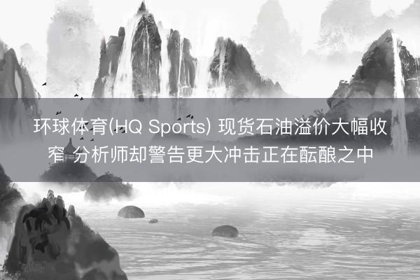 环球体育(HQ Sports) 现货石油溢价大幅收窄 分析师却警告更大冲击正在酝酿之中