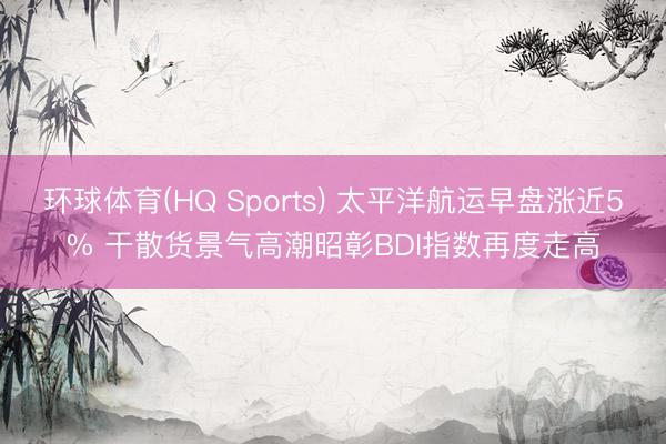 环球体育(HQ Sports) 太平洋航运早盘涨近5% 干散货景气高潮昭彰BDI指数再度走高