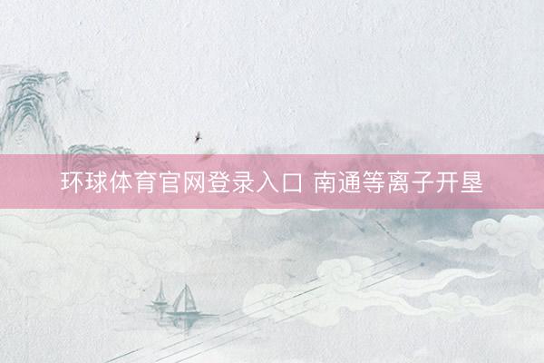 环球体育官网登录入口 南通等离子开垦
