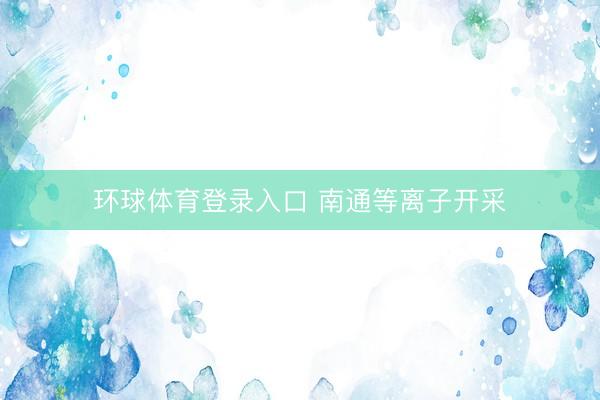 环球体育登录入口 南通等离子开采