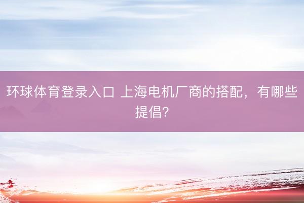 环球体育登录入口 上海电机厂商的搭配，有哪些提倡？