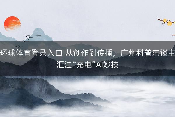 环球体育登录入口 从创作到传播，广州科普东谈主汇注“充电”AI妙技