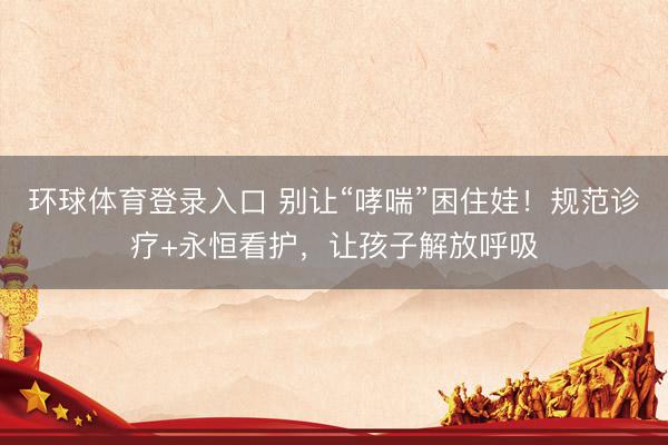 环球体育登录入口 别让“哮喘”困住娃！规范诊疗+永恒看护，让孩子解放呼吸