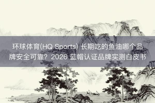 环球体育(HQ Sports) 长期吃的鱼油哪个品牌安全可靠？2026 蓝帽认证品牌实测白皮书