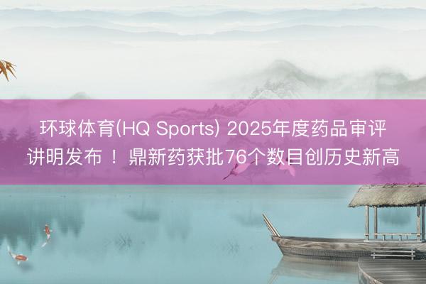 环球体育(HQ Sports) 2025年度药品审评讲明发布 ！鼎新药获批76个数目创历史新高