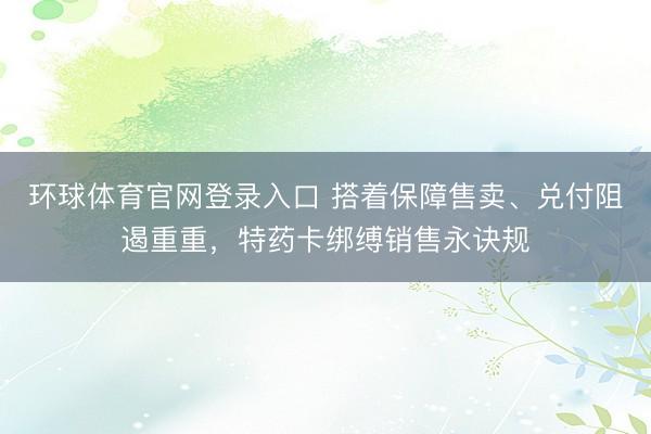 环球体育官网登录入口 搭着保障售卖、兑付阻遏重重，特药卡绑缚销售永诀规