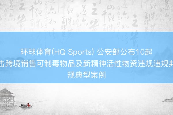 环球体育(HQ Sports) 公安部公布10起照章打击跨境销售可制毒物品及新精神活性物资违规违规典型案例