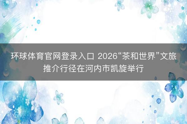 环球体育官网登录入口 2026“茶和世界”文旅推介行径在河内市凯旋举行