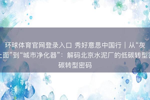 环球体育官网登录入口 秀好意思中国行｜从“灰头土面”到“城市净化器”：解码北京水泥厂的低碳转型密码