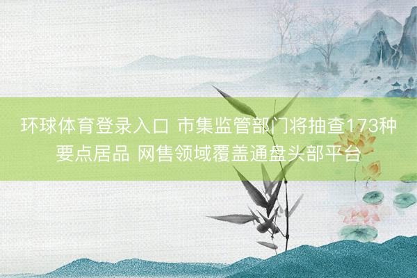 环球体育登录入口 市集监管部门将抽查173种要点居品 网售领域覆盖通盘头部平台