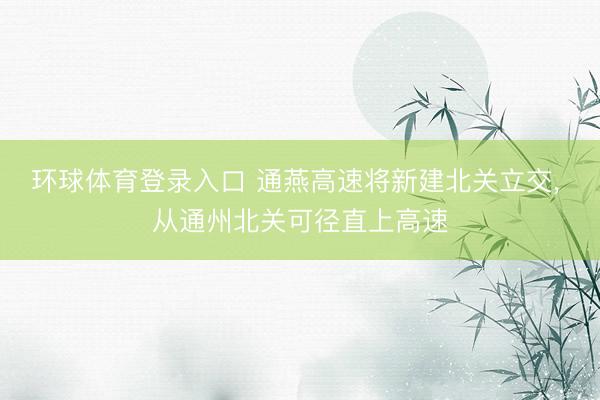 环球体育登录入口 通燕高速将新建北关立交, 从通州北关可径直上高速