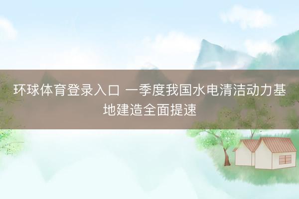 环球体育登录入口 一季度我国水电清洁动力基地建造全面提速