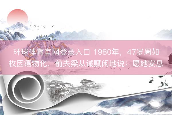 环球体育官网登录入口 1980年，47岁周如枚因癌物化，前夫梁从诫赋闲地说：愿她安息