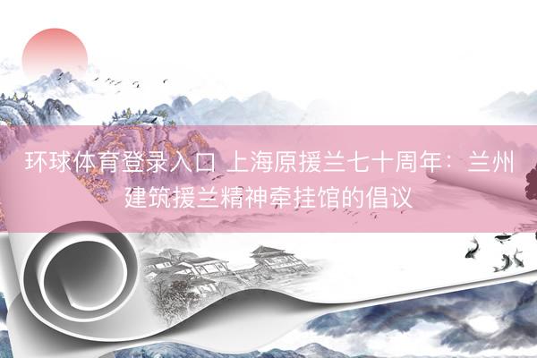 环球体育登录入口 上海原援兰七十周年：兰州建筑援兰精神牵挂馆的倡议