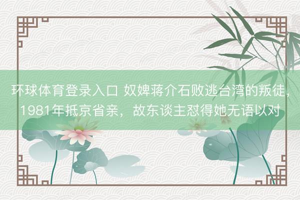 环球体育登录入口 奴婢蒋介石败逃台湾的叛徒,1981年抵京省亲,故东谈主怼得她无语以对