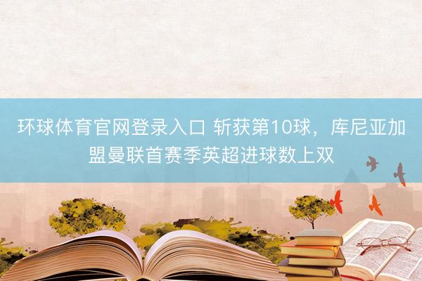 环球体育官网登录入口 斩获第10球，库尼亚加盟曼联首赛季英超
