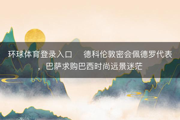 环球体育登录入口 ​德科伦敦密会佩德罗代表，巴萨求购巴西时尚