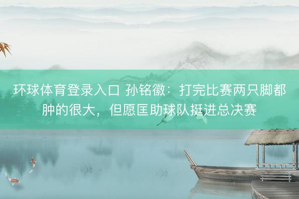 环球体育登录入口 孙铭徽:打完比赛两只脚都肿的很大,但愿匡助球队挺进总决赛