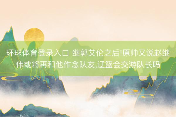 环球体育登录入口 继郭艾伦之后!原帅又说赵继伟或将再和他作念队友，辽篮会交游队长吗
