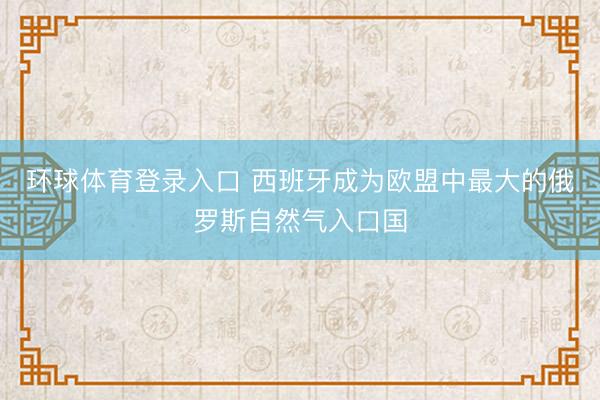 环球体育登录入口 西班牙成为欧盟中最大的俄罗斯自然气入口国