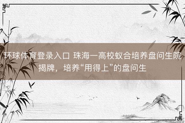 环球体育登录入口 珠海一高校蚁合培养盘问生院揭牌，培养“用得上”的盘问生