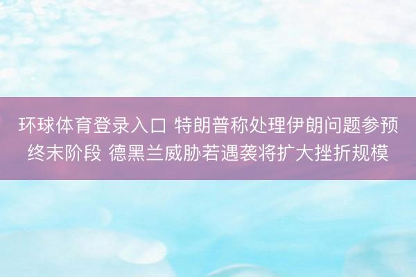 环球体育登录入口 特朗普称处理伊朗问题参预终末阶段 德黑兰威胁若遇袭将扩大挫折规模