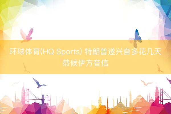环球体育(HQ Sports) 特朗普遂兴奋多花几天恭候伊方音信