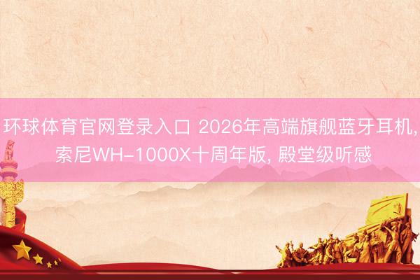 环球体育官网登录入口 2026年高端旗舰蓝牙耳机， 索尼WH-1000X十周年版， 殿堂级听感