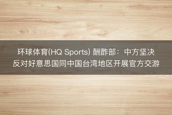 环球体育(HQ Sports) 酬酢部：中方坚决反对好意思国同中国台湾地区开展官方交游