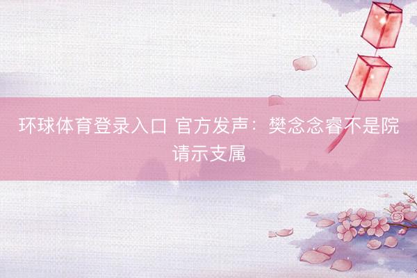 环球体育登录入口 官方发声：樊念念睿不是院请示支属