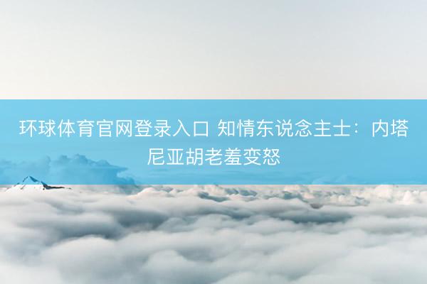 环球体育官网登录入口 知情东说念主士：内塔尼亚胡老羞变怒