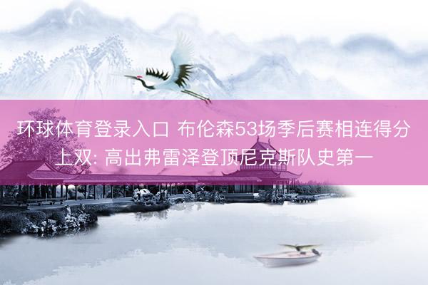 环球体育登录入口 布伦森53场季后赛相连得分上双: 高出弗雷泽登顶尼克斯队史第一