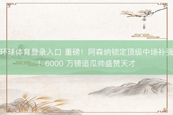 环球体育登录入口 重磅！阿森纳锁定顶级中场补强！6000 万镑追瓜帅盛赞天才