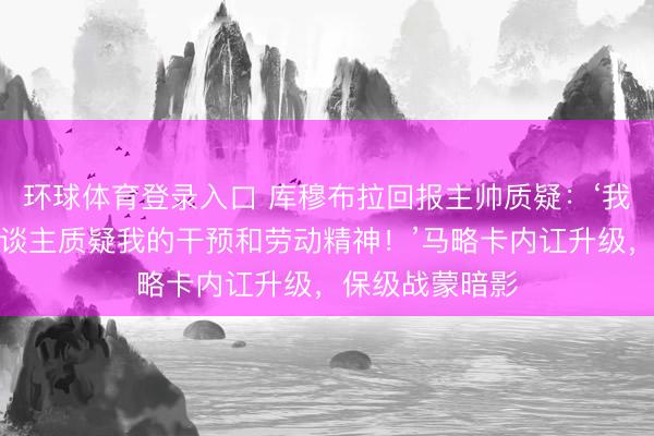 环球体育登录入口 库穆布拉回报主帅质疑：‘我毫不允许有东谈主质疑我的干预和劳动精神！’马略卡内讧升级，保级战蒙暗影
